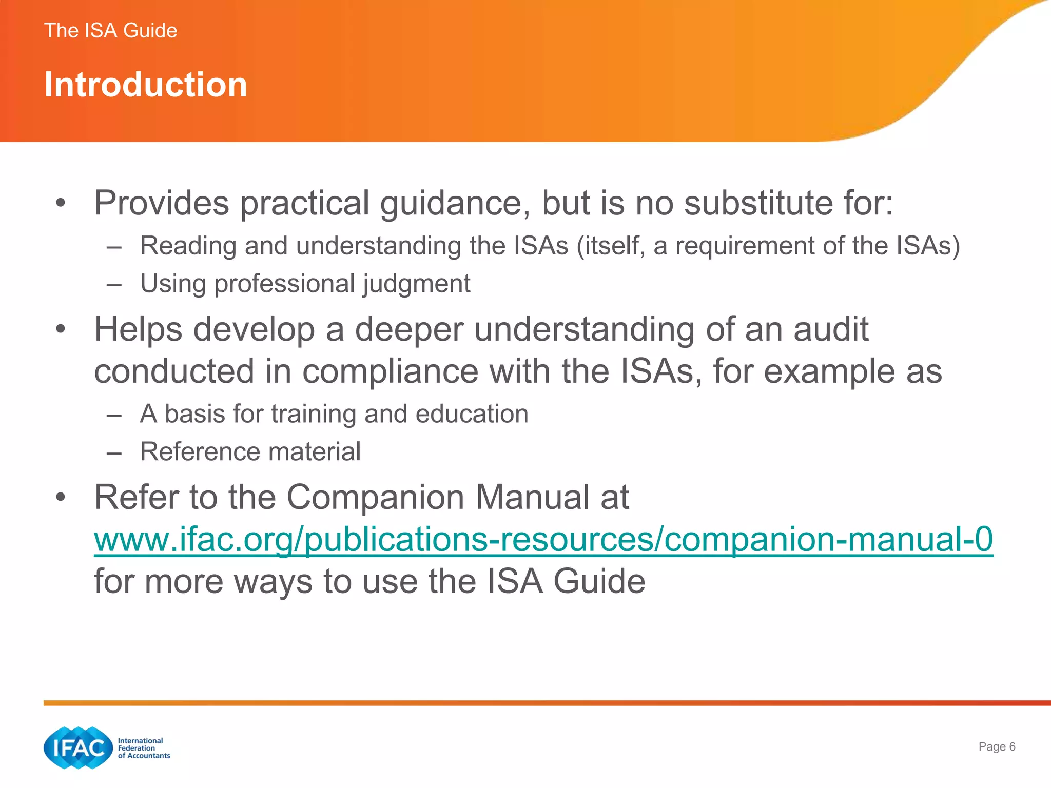The ISA Guide

Introduction


 • Provides practical guidance, but is no substitute for:
      – Reading and understanding the ISAs (itself, a requirement of the ISAs)
      – Using professional judgment
 • Helps develop a deeper understanding of an audit
   conducted in compliance with the ISAs, for example as
      – A basis for training and education
      – Reference material
 • Refer to the Companion Manual at
   www.ifac.org/publications-resources/companion-manual-0
   for more ways to use the ISA Guide



                                                                                 Page 6
 