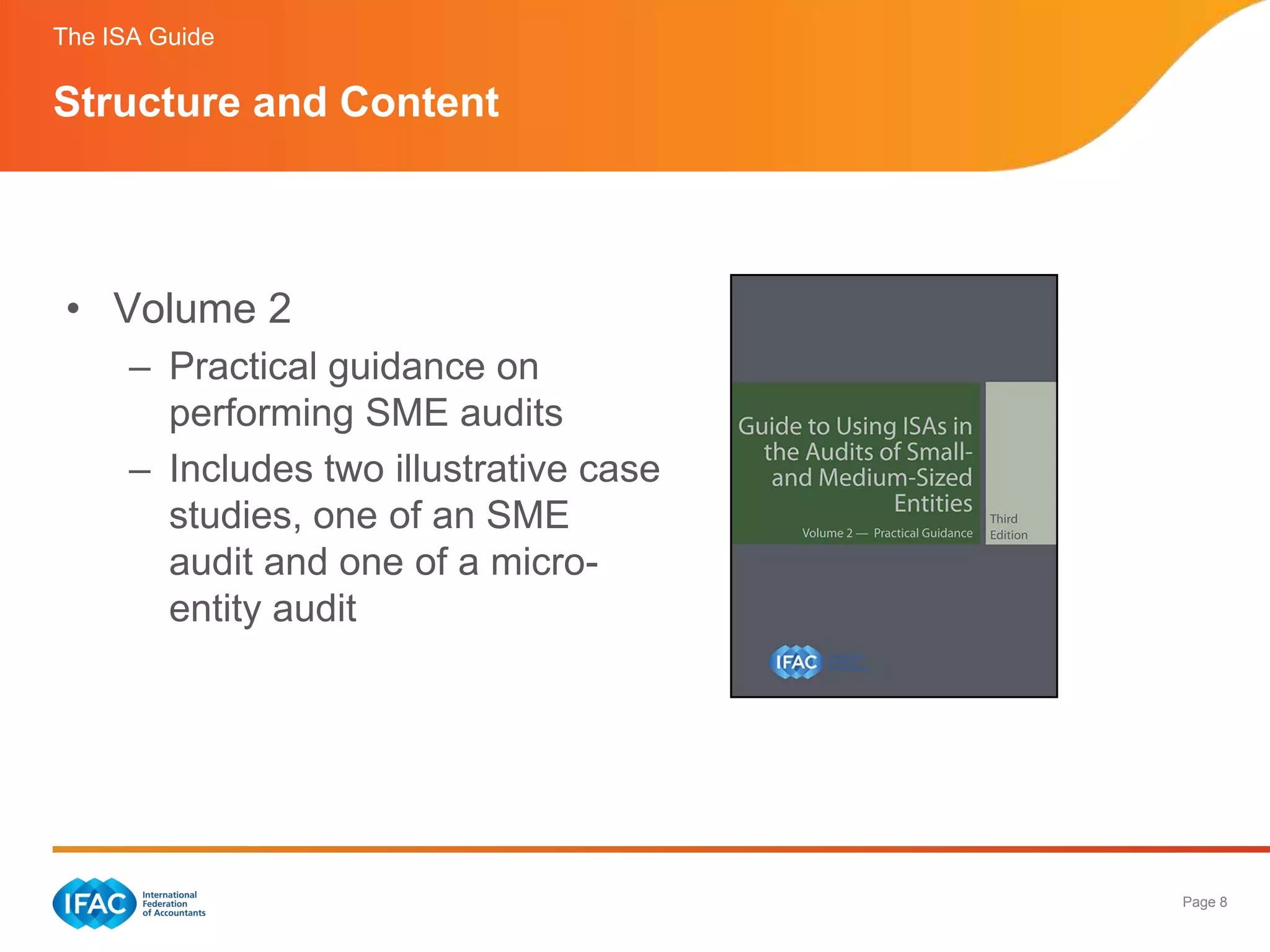 The ISA Guide

Structure and Content



 • Volume 2
      – Practical guidance on
        performing SME audits
      – Includes two illustrative case
        studies, one of an SME
        audit and one of a micro-
        entity audit




                                         Page 8
 