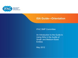ISA Guide—Orientation



IFAC SMP Committee

An Introduction to the Guide to
Using ISAs in the Audits of
Small- and Medium-Sized
Entities

May 2012


                                  Page 1
 