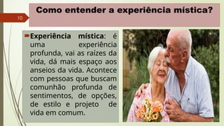 10
Como entender a experiência mística?
Experiência mística: é
uma experiência
profunda, vai as raízes da
vida, dá mais espaço aos
anseios da vida. Acontece
com pessoas que buscam
comunhão profunda de
sentimentos, de opções,
de estilo e projeto de
vida em comum.
 