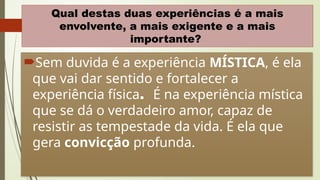 11
Qual destas duas experiências é a mais
envolvente, a mais exigente e a mais
importante?
Sem duvida é a experiência MÍSTICA, é ela
que vai dar sentido e fortalecer a
experiência física. É na experiência mística
que se dá o verdadeiro amor, capaz de
resistir as tempestade da vida. É ela que
gera convicção profunda.
 