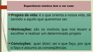12
Experiência mística tem a ver com:
Projeto de vida: é o que orienta a nossa vida, dá
sentido a aquilo que queremos ser.
Motivações: são os motivos que nos levam a
escolher e realizar um determinado projeto
Convicções: quer dizer; sei o que faço, por que
o faço e assumo as conseqüências.
 