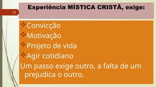 13
Experiência MÍSTICA CRISTÃ, exige:
Convicção
Motivação
Projeto de vida
Agir cotidiano
Um passo exige outro, a falta de um
prejudica o outro.
 