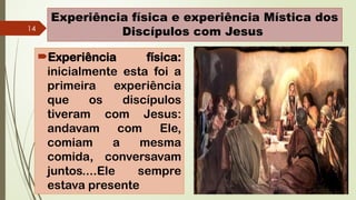14
Experiência física e experiência Mística dos
Discípulos com Jesus
Experiência física:
inicialmente esta foi a
primeira experiência
que os discípulos
tiveram com Jesus:
andavam com Ele,
comiam a mesma
comida, conversavam
juntos....Ele sempre
estava presente
 