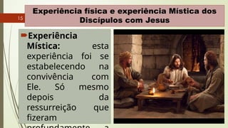 15
Experiência física e experiência Mística dos
Discípulos com Jesus
Experiência
Mística: esta
experiência foi se
estabelecendo na
convivência com
Ele. Só mesmo
depois da
ressurreição que
fizeram
 