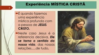 3
Experiência MÍSTICA CRISTÃ
É quando fazemos
uma experiência
mística profunda com
a pessoa de JESUS
CRISTO.
Neste caso Jesus é a
referencia decisiva, Ele
se torna o sentido da
nossa vida, das nossas
relações.....de tudo.
 
