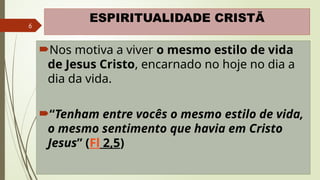 6
ESPIRITUALIDADE CRISTÃ
Nos motiva a viver o mesmo estilo de vida
de Jesus Cristo, encarnado no hoje no dia a
dia da vida.
“Tenham entre vocês o mesmo estilo de vida,
o mesmo sentimento que havia em Cristo
Jesus” (Fl 2,5)
 