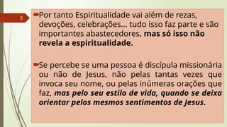 8
Por tanto Espiritualidade vai além de rezas,
devoções, celebrações... tudo isso faz parte e são
importantes abastecedores, mas só isso não
revela a espiritualidade.
Se percebe se uma pessoa é discípula missionária
ou não de Jesus, não pelas tantas vezes que
invoca seu nome, ou pelas inúmeras orações que
faz, mas pelo seu estilo de vida, quando se deixa
orientar pelos mesmos sentimentos de Jesus.
 