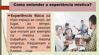 9
Como entender a experiência mística?
Experiência física: dá
mais espaço ao corpo, ao
lugar, ao tempo.
Acontece entre pessoas
que moram por exemplo
na mesma casa,
trabalham na mesma
empresa, freqüentam o
mesmo time de
futebol.....mas
 
