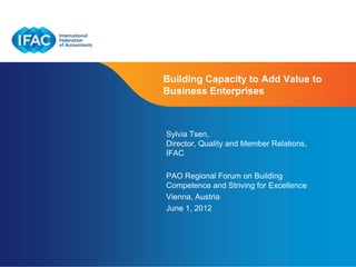 Building Capacity to Add Value to
Business Enterprises



Sylvia Tsen,
Director, Quality and Member Relations,
IFAC

PAO Regional Forum on Building
Competence and Striving for Excellence
Vienna, Austria
June 1, 2012




                        Page 1 | Confidential and Proprietary Information
 