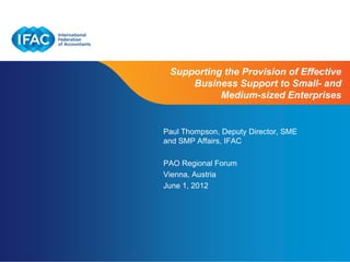 Supporting the Provision of Effective
     Business Support to Small- and
           Medium-sized Enterprises


Paul Thompson, Deputy Director, SME
and SMP Affairs, IFAC

PAO Regional Forum
Vienna, Austria
June 1, 2012




                      Page 1 | Confidential and Proprietary Information
 