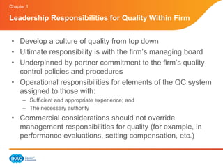 Chapter 1

Leadership Responsibilities for Quality Within Firm


 • Develop a culture of quality from top down
 • Ultimate responsibility is with the firm’s managing board
 • Underpinned by partner commitment to the firm’s quality
   control policies and procedures
 • Operational responsibilities for elements of the QC system
   assigned to those with:
      – Sufficient and appropriate experience; and
      – The necessary authority
 • Commercial considerations should not override
   management responsibilities for quality (for example, in
   performance evaluations, setting compensation, etc.)
 
