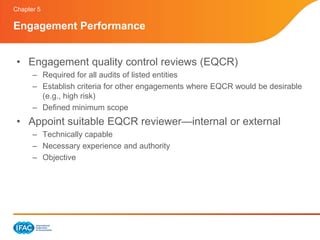Chapter 5

Engagement Performance


 • Engagement quality control reviews (EQCR)
      – Required for all audits of listed entities
      – Establish criteria for other engagements where EQCR would be desirable
        (e.g., high risk)
      – Defined minimum scope
 • Appoint suitable EQCR reviewer—internal or external
      – Technically capable
      – Necessary experience and authority
      – Objective
 