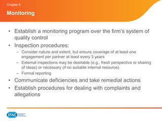 Chapter 6

Monitoring


 • Establish a monitoring program over the firm’s system of
   quality control
 • Inspection procedures:
      – Consider nature and extent, but ensure coverage of at least one
        engagement per partner at least every 3 years
      – External inspections may be desirable (e.g., fresh perspective or sharing
        of ideas) or necessary (if no suitable internal resource)
      – Formal reporting
 • Communicate deficiencies and take remedial actions
 • Establish procedures for dealing with complaints and
   allegations
 