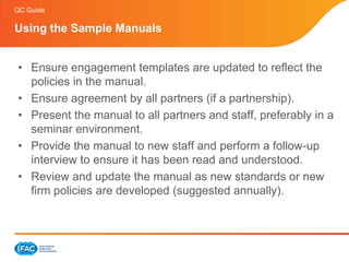QC Guide

Using the Sample Manuals


• Ensure engagement templates are updated to reflect the
  policies in the manual.
• Ensure agreement by all partners (if a partnership).
• Present the manual to all partners and staff, preferably in a
  seminar environment.
• Provide the manual to new staff and perform a follow-up
  interview to ensure it has been read and understood.
• Review and update the manual as new standards or new
  firm policies are developed (suggested annually).
 