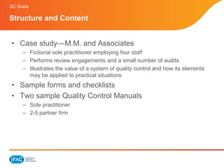QC Guide

Structure and Content


• Case study—M.M. and Associates
     – Fictional sole practitioner employing four staff
     – Performs review engagements and a small number of audits
     – Illustrates the value of a system of quality control and how its elements
       may be applied to practical situations
• Sample forms and checklists
• Two sample Quality Control Manuals
     – Sole practitioner
     – 2-5 partner firm
 