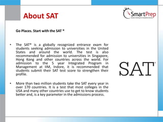 About SAT
Go Places. Start with the SAT ®
• The SAT® is a globally recognized entrance exam for
students seeking admission to universities in the United
States and around the world. The test is also
recommended for admission to universities in Singapore,
Hong Kong and other countries across the world. For
admission to the 5 year Integrated Program in
Management at IIM, Indore, it is recommended that
students submit their SAT test score to strengthen their
profile.
• More than two million students take the SAT every year in
over 170 countries. It is a test that most colleges in the
USA and many other countries use to get to know students
better and, is a key parameter in the admissions process.
 