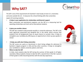 Why SAT?
The SAT is one of the requirements for bachelor's level study at most U.S. universities
and some outside the U.S. It measures the critical thinking skills that universities
expect of incoming students.
• It helps in your application for scholarships and financial support
Most universities and educational programs use the SAT as a measuring tool for
awarding scholarships and merit aid to international students.
• It gives you another chance
The SAT was created to help promote equality in university admission. The SAT is the
most rigorously researched and designed test in the world, which ensures that
students from all backgrounds have an equal chance to succeed. Also, it helps to
strengthen your candidacy by offering you an opportunity to shore-up your grades in
school.
• It helps you with short listing universities
The SAT scores are used as a benchmark in short listing colleges for admission to
bachelor's degree program in USA and few other countries. It helps to strengthen
your candidature, explore university options and more.
• When to take the SAT
In India, most students take the SAT during the summer of their grade 11 of higher
secondary. Many students choose to take the SAT a second time in the fall / autumn
of their grade 12 after becoming familiar with the test-day experience.
 