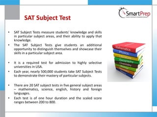 SAT Subject Test
• SAT Subject Tests measure students' knowledge and skills
in particular subject areas, and their ability to apply that
knowledge.
• The SAT Subject Tests give students an additional
opportunity to distinguish themselves and showcase their
skills in a particular subject area.
• It is a required test for admission to highly selective
universities in USA.
• Each year, nearly 500,000 students take SAT Subject Tests
to demonstrate their mastery of particular subjects.
• There are 20 SAT subject tests in five general subject areas
– mathematics, science, english, history and foreign
languages.
• Each test is of one hour duration and the scaled score
ranges between 200 to 800.
 