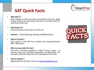 SAT Quick Facts
• Why take it ?
Most colleges in USA and many universities across the globe
require the test for admissions and uses it as a barometer for
awarding scholarship.
• How long is it?
The full duration of the test is 3 hr 45 min.
• Sections – Critical Reading, Writing and Mathematics
• How is it scored ?
Each section of the SAT has a scaled score ranging between
200 – 800 points.
• When can you take the test ?
The test is normally available in India 6 times a year – in
January, May, June, October, November and December. The
test will usually be held on the first Saturday of the month.
• How to register ?
Registration for the test is online at www.collegeboard.com
 