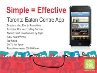 Simple = Effective
Toronto Eaton Centre App
Directory, Map, Events, Promotions
Favorites, One touch calling, Services
Named Great Canadian App by Apple
ICSC Award Winner
Top Rated
On TV Ads Apple
Promotions viewed 350,000 times!
 