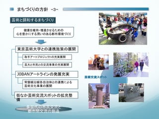 まちづくりの方針 −３−

芸術と調和するまちづくり

    健康を維持・増進させるための
 心を豊かにする潤いのある都市環境づくり



 東京芸術大学との連携施策の展開
   取手アートプロジェクトの充実展開

   芸大と市民との交流事業の充実展開


 J0BANアートラインの発展充実
   常磐線沿線各自治体との連携による
   芸術文化事業の展開


 街なか芸術交流スポットの拡充整
 備
    多世代の市民交流と
    都市間交流の創造
 