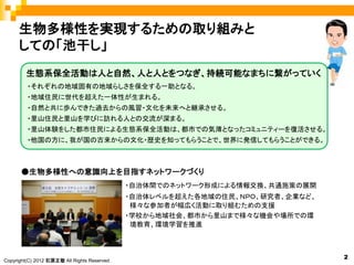 生物多様性を実現するための取り組みと
     しての「池干し」
        生態系保全活動は人と自然、人と人とをつなぎ、持続可能なまちに繋がっていく
         ・それぞれの地域固有の地域らしさを保全する一助となる。
         ・地域住民に世代を超えた一体性が生まれる。
         ・自然と共に歩んできた過去からの風習・文化を未来へと継承させる。
         ・里山住民と里山を学びに訪れる人との交流が深まる。
         ・里山体験をした都市住民による生態系保全活動は、都市での気薄となったコミュニティーを復活させる。
         ・他国の方に、我が国の古来からの文化・歴史を知ってもらうことで、世界に発信してもらうことができる。



      ●生物多様性への意識向上を目指すネットワークづくり
                                              ・自治体間でのネットワーク形成による情報交換、共通施策の展開
                                              ・自治体レベルを超えた各地域の住民、ＮＰＯ、研究者、企業など、
                                               様々な参加者が幅広く活動に取り組むための支援
                                              ・学校から地域社会、都市から里山まで様々な機会や場所での環
                                               境教育、環境学習を推進



                                                                                2
Copyright(C) 2012 石原正敬 All Rights Reserved.
 