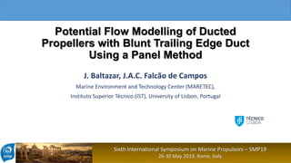 Sixth International Symposium on Marine Propulsors – SMP19
26-30 May 2019, Rome, Italy
Potential Flow Modelling of Ducted
Propellers with Blunt Trailing Edge Duct
Using a Panel Method
J. Baltazar, J.A.C. Falcão de Campos
Marine Environment and Technology Center (MARETEC),
Instituto Superior Técnico (IST), University of Lisbon, Portugal
 