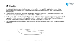 Motivation
• Hypothesis: Can the duct circulation can be modelled by a suitable application of the Kutta
condition in combination with some potential flow model for separated flow from the blunt
trailing edge?
• Then it would be possible to model the ducted propeller flow with a potential panel code with a
reasonable assessment of pressure distributions and forces.
• For the Duct 19A a simple form of the pressure Kutta condition applied at “geometry dominated”
separation points from the trailing edge enabled a reasonable modelling of the Ka 4.70 ducted
propeller system for predicting pressure and forces (Baltazar et al, 2015)
• Can this approach be extended to ducts with thicker round trailing edges with “flow dominated”
separation?
smp´19, Rome, Italy 3
May 2019
 