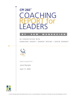TM

                          CPI 260

                         COACHING
                         REPORT for
                         LEADERS
                               B Y                    S A M                       M A N O O G I A N

                          IN     CONSULTATION                     WITH

                          HARRISON                 GOUGH • ROBERT                          DEVINE • DAVID                        DONNAY




                           Report prepared for

                           Jane Sample

                           April 17, 2008




CPI 260™ COACHING REPORT FOR LEADERS © 2002 BY CPP, INC. ALL RIGHTS RESERVED. CPI 260 AND THE CPI 260 AND CPP LOGOS ARE TRADEMARKS OF CPP, INC.
 