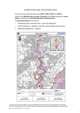 The above provides the local details in respect of the SMP-wide policy presented in the preceding sections of this Plan
document. These details must be read in the context of the wider-scales issues and policy implications, as reported therein.
Severn Estuary SMP2 Review – Final Report
1
CHEPSTOW AND THE RIVER WYE
This Theme area contains the Policy Units WYE 1, WYE 2, WYE 3 and WYE 4.
It starts on the M48 River Wye crossing, Thornwell, to immediately upstream of Tintern
Abbey, and ends at the end of Beachley Road at Beachley Point.
The Key Policy Drivers in this area are:
• International nature conservation sites – Lower Wye Valley SAC;
• Critical infrastructure – railway line, A48, M4 crossing, sewage treatment works;
• Residential developments – Chepstow.
 