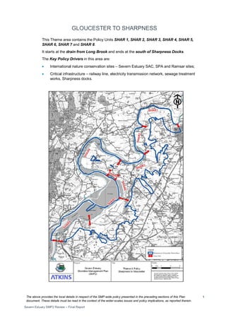 The above provides the local details in respect of the SMP-wide policy presented in the preceding sections of this Plan
document. These details must be read in the context of the wider-scales issues and policy implications, as reported therein.
Severn Estuary SMP2 Review – Final Report
1
GLOUCESTER TO SHARPNESS
This Theme area contains the Policy Units SHAR 1, SHAR 2, SHAR 3, SHAR 4, SHAR 5,
SHAR 6, SHAR 7 and SHAR 8.
It starts at the drain from Long Brook and ends at the south of Sharpness Docks.
The Key Policy Drivers in this area are:
• International nature conservation sites – Severn Estuary SAC, SPA and Ramsar sites;
• Critical infrastructure – railway line, electricity transmission network, sewage treatment
works, Sharpness docks.
 