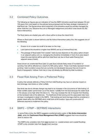 Severn Estuary SMP2 – Part B - Policy Statements
Severn Estuary SMP2 Review – Final Report 10
3.2 Combined Policy Outcomes
The following six figures give an indication of how the SMP2 shoreline would look between 50 and
100 years from now based on the policies being proposed and the likely strategic implications of
tidal flood risk. The figures show which stretches of the shoreline would be actively managed (by
either Hold the Line, Advance the Line or Managed realignment) and which ones would not (No
Active Intervention).
The flood plains are shaded grey with a blue outline to show the inland limit).
Where no flood plain is shown behind a red No Active Intervention policy line, this suggests one of
the following:
• Erosion is on a scale too small to be seen on the map;
• Land behind the shoreline is higher than MHWS and so at minimal flood risk;
• The passage of flood water from coastal / tidal sources depends on the policy option chosen
in an adjacent policy unit (i.e. managing the shoreline immediately in front of an area doesn’t
mean the area behind will be safe from tidal flood risk due to flood water flowing from
adjacent areas of land).
Areas shown as undefended flood plain (in pale blue) indicate likely areas of inundation or
‘ponding’ that will be affected as a result of a NAI policy option. These most likely represent known
ponding / tidal inundation areas that are currently (not developed) because they are known to
flood or topographic ‘hollows’ that may or may not already be affected by tidal inundation.
3.3 Flood Risk Arising From a Preferred Policy
A policy that actively defends a Policy Unit from tidal flooding may have an adverse impact on
land drainage, land drains or other outfalls.
Sea level rise due to climate change may lead to an increase in the occurrence of ‘tide locking’ of
these outfalls (water cannot drain out of the drains / outfalls from the land because the water level
in the estuary is too high when the tide is in). This may increase the risk of impacts from flooding
on the landward side of the defences. The likelihood of tide locking and the associated risks have
not been investigated in detail in the SMP2. Tide locking and land drainage shall be considered in
greater detail within the SEFRMS which shall look at the location, type and construction of
defences required to implement the policy.
3.4 SMP2 – CFMP – SEFRMS Interactions
In some Policy Units, the SMP2 suggests a preferred policy option of No Active Intervention
(NAI), while the Catchment Flood Management Plan (CFMP) suggests that more should be
done to reduce risk.
The SMP2 only considers risks from tidal sources (i.e.: coastal erosion and coastal flooding).
CFMP’s only consider risks from fluvial (river) sources.
 
