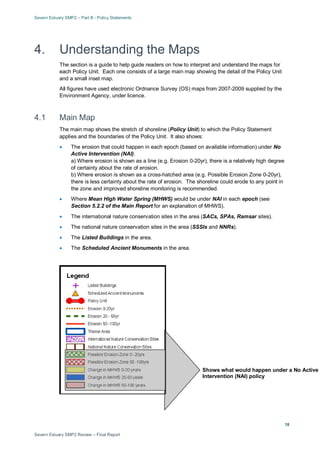 Severn Estuary SMP2 – Part B - Policy Statements
Severn Estuary SMP2 Review – Final Report
18
4. Understanding the Maps
The section is a guide to help guide readers on how to interpret and understand the maps for
each Policy Unit. Each one consists of a large main map showing the detail of the Policy Unit
and a small inset map.
All figures have used electronic Ordnance Survey (OS) maps from 2007-2009 supplied by the
Environment Agency, under licence.
4.1 Main Map
The main map shows the stretch of shoreline (Policy Unit) to which the Policy Statement
applies and the boundaries of the Policy Unit. It also shows:
• The erosion that could happen in each epoch (based on available information) under No
Active Intervention (NAI).
a) Where erosion is shown as a line (e.g. Erosion 0-20yr), there is a relatively high degree
of certainty about the rate of erosion.
b) Where erosion is shown as a cross-hatched area (e.g. Possible Erosion Zone 0-20yr),
there is less certainty about the rate of erosion. The shoreline could erode to any point in
the zone and improved shoreline monitoring is recommended.
• Where Mean High Water Spring (MHWS) would be under NAI in each epoch (see
Section 5.2.2 of the Main Report for an explanation of MHWS).
• The international nature conservation sites in the area (SACs, SPAs, Ramsar sites).
• The national nature conservation sites in the area (SSSIs and NNRs).
• The Listed Buildings in the area.
• The Scheduled Ancient Monuments in the area.
Shows what would happen under a No Active
Intervention (NAI) policy
 