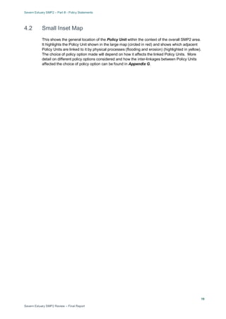 Severn Estuary SMP2 – Part B - Policy Statements
Severn Estuary SMP2 Review – Final Report
19
4.2 Small Inset Map
This shows the general location of the Policy Unit within the context of the overall SMP2 area.
It highlights the Policy Unit shown in the large map (circled in red) and shows which adjacent
Policy Units are linked to it by physical processes (flooding and erosion) (highlighted in yellow).
The choice of policy option made will depend on how it affects the linked Policy Units. More
detail on different policy options considered and how the inter-linkages between Policy Units
affected the choice of policy option can be found in Appendix G.
 