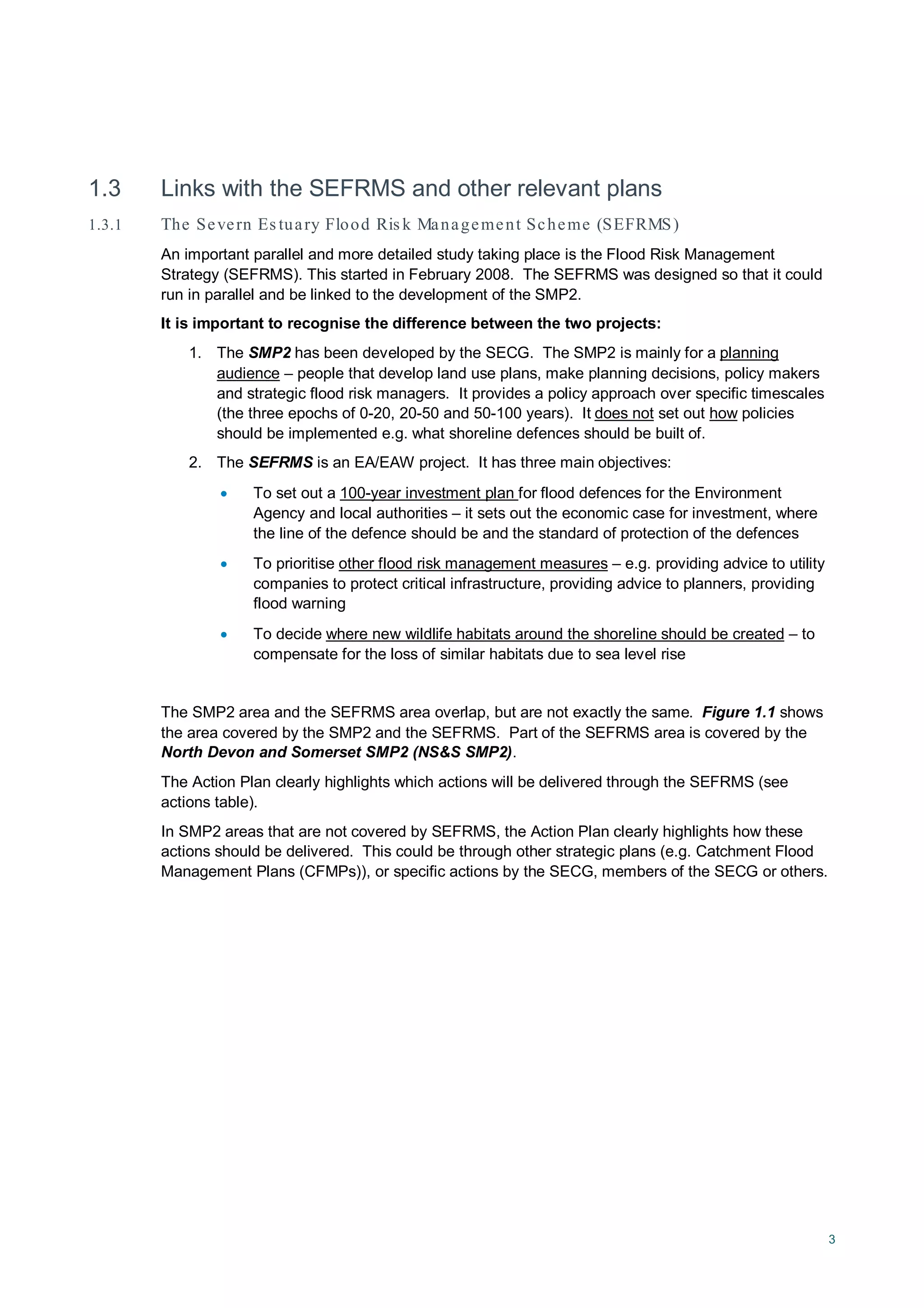3
1.3 Links with the SEFRMS and other relevant plans
1.3.1 The Severn Es tuary Flood Ris k Management Scheme (SEFRMS)
An important parallel and more detailed study taking place is the Flood Risk Management
Strategy (SEFRMS). This started in February 2008. The SEFRMS was designed so that it could
run in parallel and be linked to the development of the SMP2.
It is important to recognise the difference between the two projects:
1. The SMP2 has been developed by the SECG. The SMP2 is mainly for a planning
audience – people that develop land use plans, make planning decisions, policy makers
and strategic flood risk managers. It provides a policy approach over specific timescales
(the three epochs of 0-20, 20-50 and 50-100 years). It does not set out how
2. The SEFRMS is an EA/EAW project. It has three main objectives:
policies
should be implemented e.g. what shoreline defences should be built of.
• To set out a 100-year investment plan
• To prioritise
for flood defences for the Environment
Agency and local authorities – it sets out the economic case for investment, where
the line of the defence should be and the standard of protection of the defences
other flood risk management measures
• To decide
– e.g. providing advice to utility
companies to protect critical infrastructure, providing advice to planners, providing
flood warning
where new wildlife habitats around the shoreline should be created – to
compensate for the loss of similar habitats due to sea level rise
The SMP2 area and the SEFRMS area overlap, but are not exactly the same. Figure 1.1 shows
the area covered by the SMP2 and the SEFRMS. Part of the SEFRMS area is covered by the
North Devon and Somerset SMP2 (NS&S SMP2).
The Action Plan clearly highlights which actions will be delivered through the SEFRMS (see
actions table).
In SMP2 areas that are not covered by SEFRMS, the Action Plan clearly highlights how these
actions should be delivered. This could be through other strategic plans (e.g. Catchment Flood
Management Plans (CFMPs)), or specific actions by the SECG, members of the SECG or others.
 