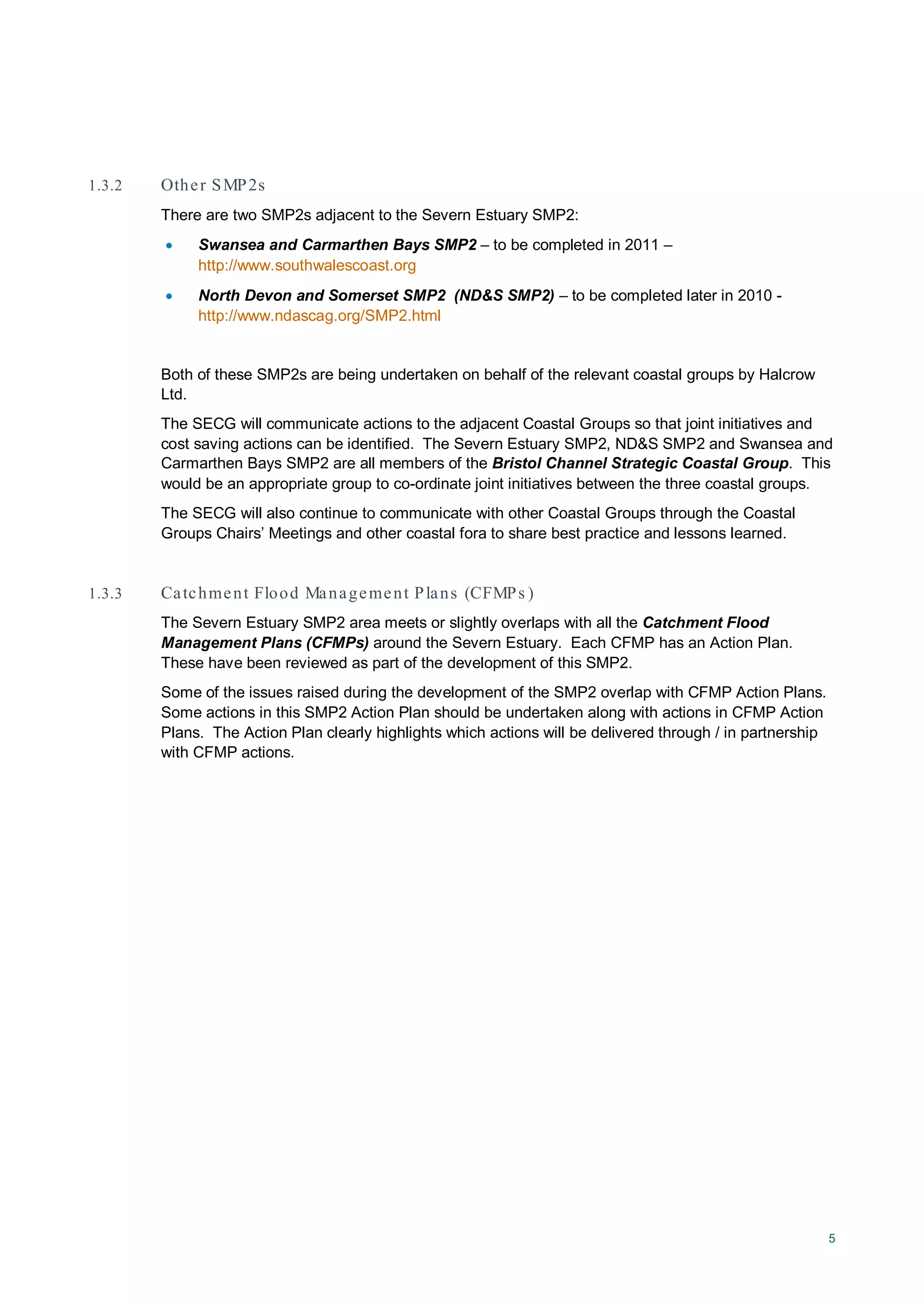 5
1.3.2 Other SMP2s
There are two SMP2s adjacent to the Severn Estuary SMP2:
• Swansea and Carmarthen Bays SMP2 – to be completed in 2011 –
http://www.southwalescoast.org
• North Devon and Somerset SMP2 (ND&S SMP2) – to be completed later in 2010 -
http://www.ndascag.org/SMP2.html
Both of these SMP2s are being undertaken on behalf of the relevant coastal groups by Halcrow
Ltd.
The SECG will communicate actions to the adjacent Coastal Groups so that joint initiatives and
cost saving actions can be identified. The Severn Estuary SMP2, ND&S SMP2 and Swansea and
Carmarthen Bays SMP2 are all members of the Bristol Channel Strategic Coastal Group. This
would be an appropriate group to co-ordinate joint initiatives between the three coastal groups.
The SECG will also continue to communicate with other Coastal Groups through the Coastal
Groups Chairs’ Meetings and other coastal fora to share best practice and lessons learned.
1.3.3 Catchment Flood Management Plans (CFMPs )
The Severn Estuary SMP2 area meets or slightly overlaps with all the Catchment Flood
Management Plans (CFMPs) around the Severn Estuary. Each CFMP has an Action Plan.
These have been reviewed as part of the development of this SMP2.
Some of the issues raised during the development of the SMP2 overlap with CFMP Action Plans.
Some actions in this SMP2 Action Plan should be undertaken along with actions in CFMP Action
Plans. The Action Plan clearly highlights which actions will be delivered through / in partnership
with CFMP actions.
 