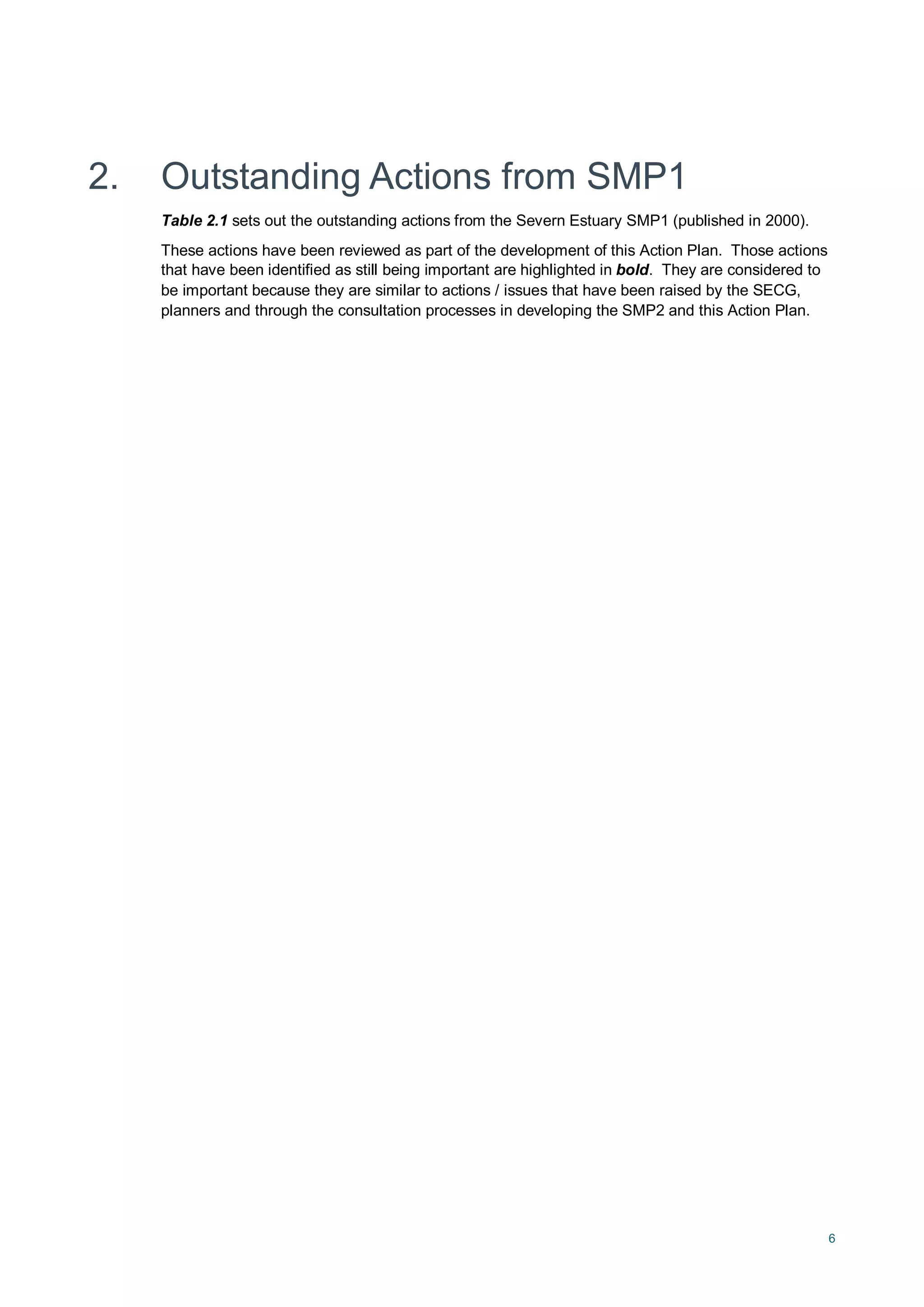 6
2. Outstanding Actions from SMP1
Table 2.1 sets out the outstanding actions from the Severn Estuary SMP1 (published in 2000).
These actions have been reviewed as part of the development of this Action Plan. Those actions
that have been identified as still being important are highlighted in bold. They are considered to
be important because they are similar to actions / issues that have been raised by the SECG,
planners and through the consultation processes in developing the SMP2 and this Action Plan.
 