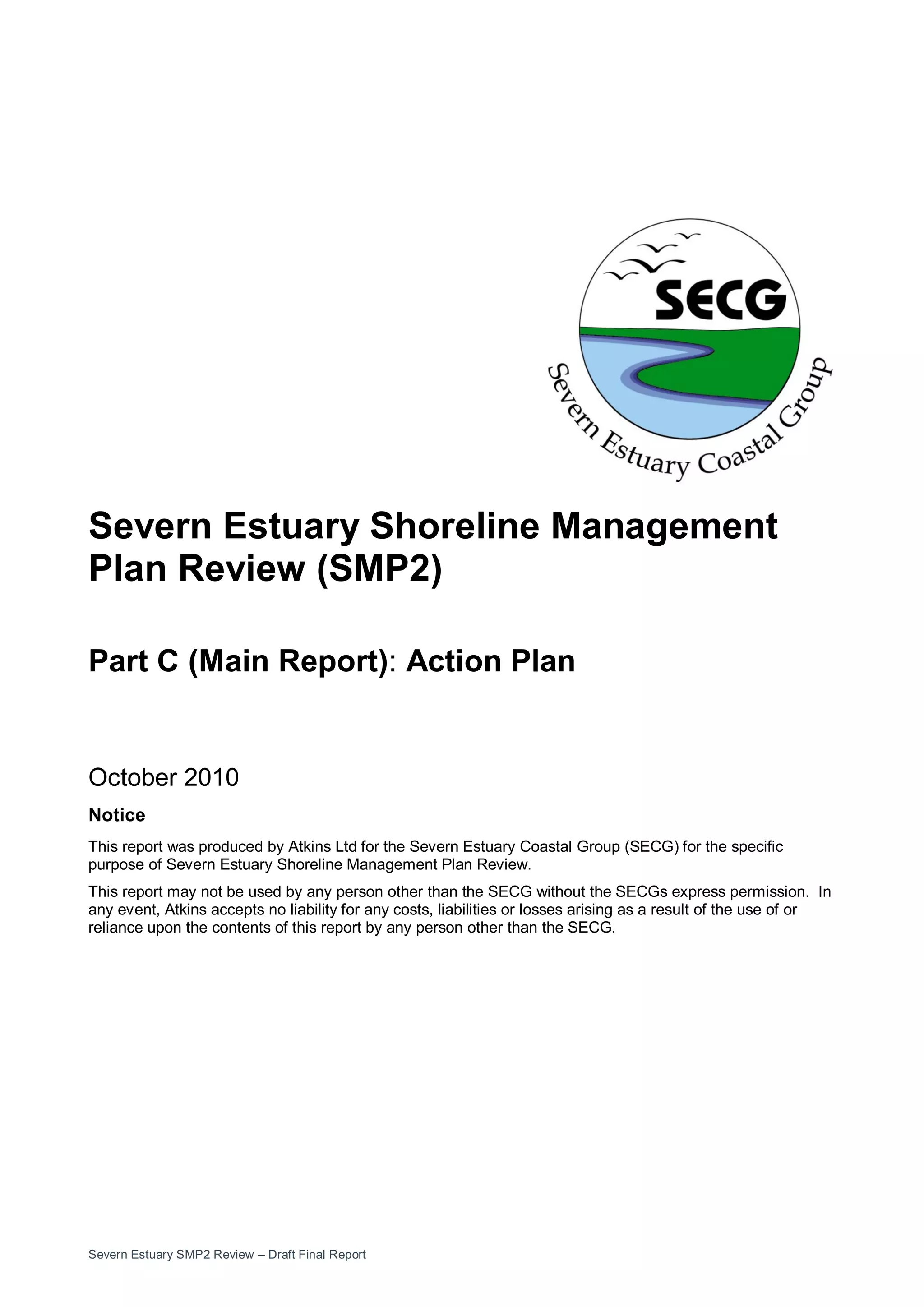 Severn Estuary SMP2 Review – Draft Final Report
Severn Estuary Shoreline Management
Plan Review (SMP2)
Part C (Main Report): Action Plan
October 2010
Notice
This report was produced by Atkins Ltd for the Severn Estuary Coastal Group (SECG) for the specific
purpose of Severn Estuary Shoreline Management Plan Review.
This report may not be used by any person other than the SECG without the SECGs express permission. In
any event, Atkins accepts no liability for any costs, liabilities or losses arising as a result of the use of or
reliance upon the contents of this report by any person other than the SECG.
 