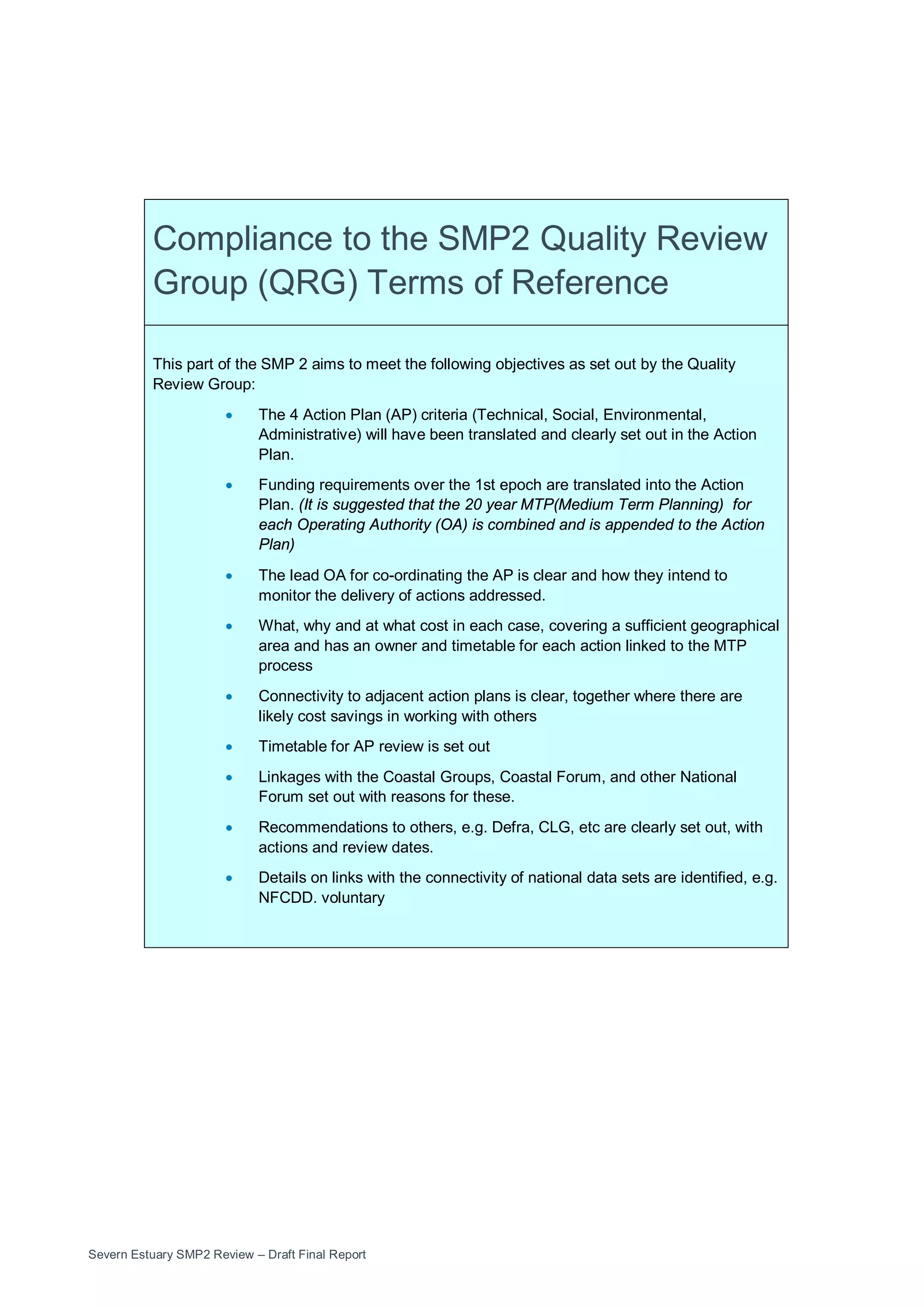 Severn Estuary SMP2 Review – Draft Final Report
Compliance to the SMP2 Quality Review
Group (QRG) Terms of Reference
This part of the SMP 2 aims to meet the following objectives as set out by the Quality
Review Group:
• The 4 Action Plan (AP) criteria (Technical, Social, Environmental,
Administrative) will have been translated and clearly set out in the Action
Plan.
• Funding requirements over the 1st epoch are translated into the Action
Plan. (It is suggested that the 20 year MTP(Medium Term Planning) for
each Operating Authority (OA) is combined and is appended to the Action
Plan)
• The lead OA for co-ordinating the AP is clear and how they intend to
monitor the delivery of actions addressed.
• What, why and at what cost in each case, covering a sufficient geographical
area and has an owner and timetable for each action linked to the MTP
process
• Connectivity to adjacent action plans is clear, together where there are
likely cost savings in working with others
• Timetable for AP review is set out
• Linkages with the Coastal Groups, Coastal Forum, and other National
Forum set out with reasons for these.
• Recommendations to others, e.g. Defra, CLG, etc are clearly set out, with
actions and review dates.
• Details on links with the connectivity of national data sets are identified, e.g.
NFCDD. voluntary
 