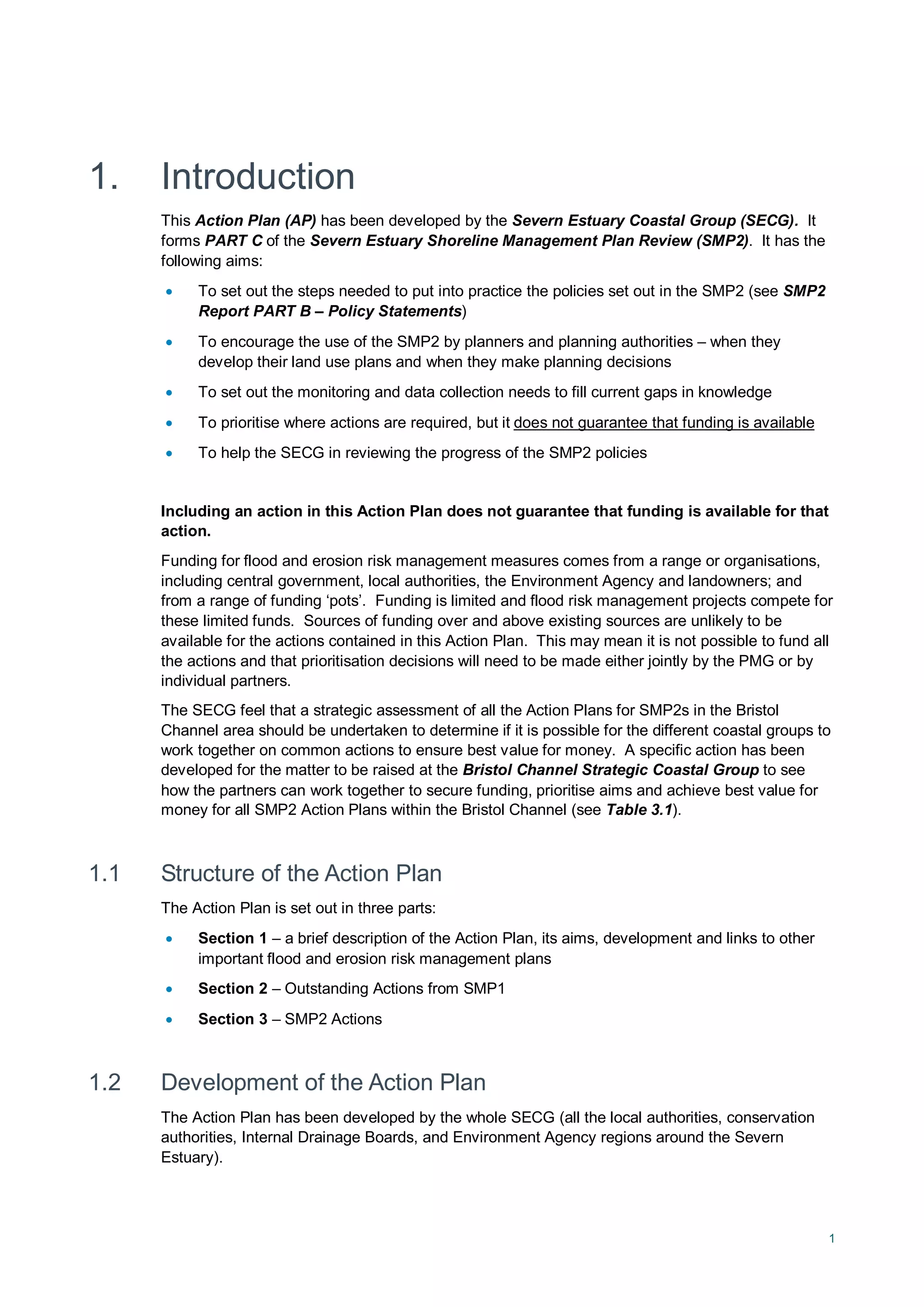 1
1. Introduction
This Action Plan (AP) has been developed by the Severn Estuary Coastal Group (SECG). It
forms PART C of the Severn Estuary Shoreline Management Plan Review (SMP2). It has the
following aims:
• To set out the steps needed to put into practice the policies set out in the SMP2 (see SMP2
Report PART B – Policy Statements)
• To encourage the use of the SMP2 by planners and planning authorities – when they
develop their land use plans and when they make planning decisions
• To set out the monitoring and data collection needs to fill current gaps in knowledge
• To prioritise where actions are required, but it
• To help the SECG in reviewing the progress of the SMP2 policies
does not guarantee that funding is available
Including an action in this Action Plan does not guarantee that funding is available for that
action.
Funding for flood and erosion risk management measures comes from a range or organisations,
including central government, local authorities, the Environment Agency and landowners; and
from a range of funding ‘pots’. Funding is limited and flood risk management projects compete for
these limited funds. Sources of funding over and above existing sources are unlikely to be
available for the actions contained in this Action Plan. This may mean it is not possible to fund all
the actions and that prioritisation decisions will need to be made either jointly by the PMG or by
individual partners.
The SECG feel that a strategic assessment of all the Action Plans for SMP2s in the Bristol
Channel area should be undertaken to determine if it is possible for the different coastal groups to
work together on common actions to ensure best value for money. A specific action has been
developed for the matter to be raised at the Bristol Channel Strategic Coastal Group to see
how the partners can work together to secure funding, prioritise aims and achieve best value for
money for all SMP2 Action Plans within the Bristol Channel (see Table 3.1).
1.1 Structure of the Action Plan
The Action Plan is set out in three parts:
• Section 1 – a brief description of the Action Plan, its aims, development and links to other
important flood and erosion risk management plans
• Section 2 – Outstanding Actions from SMP1
• Section 3 – SMP2 Actions
1.2 Development of the Action Plan
The Action Plan has been developed by the whole SECG (all the local authorities, conservation
authorities, Internal Drainage Boards, and Environment Agency regions around the Severn
Estuary).
 