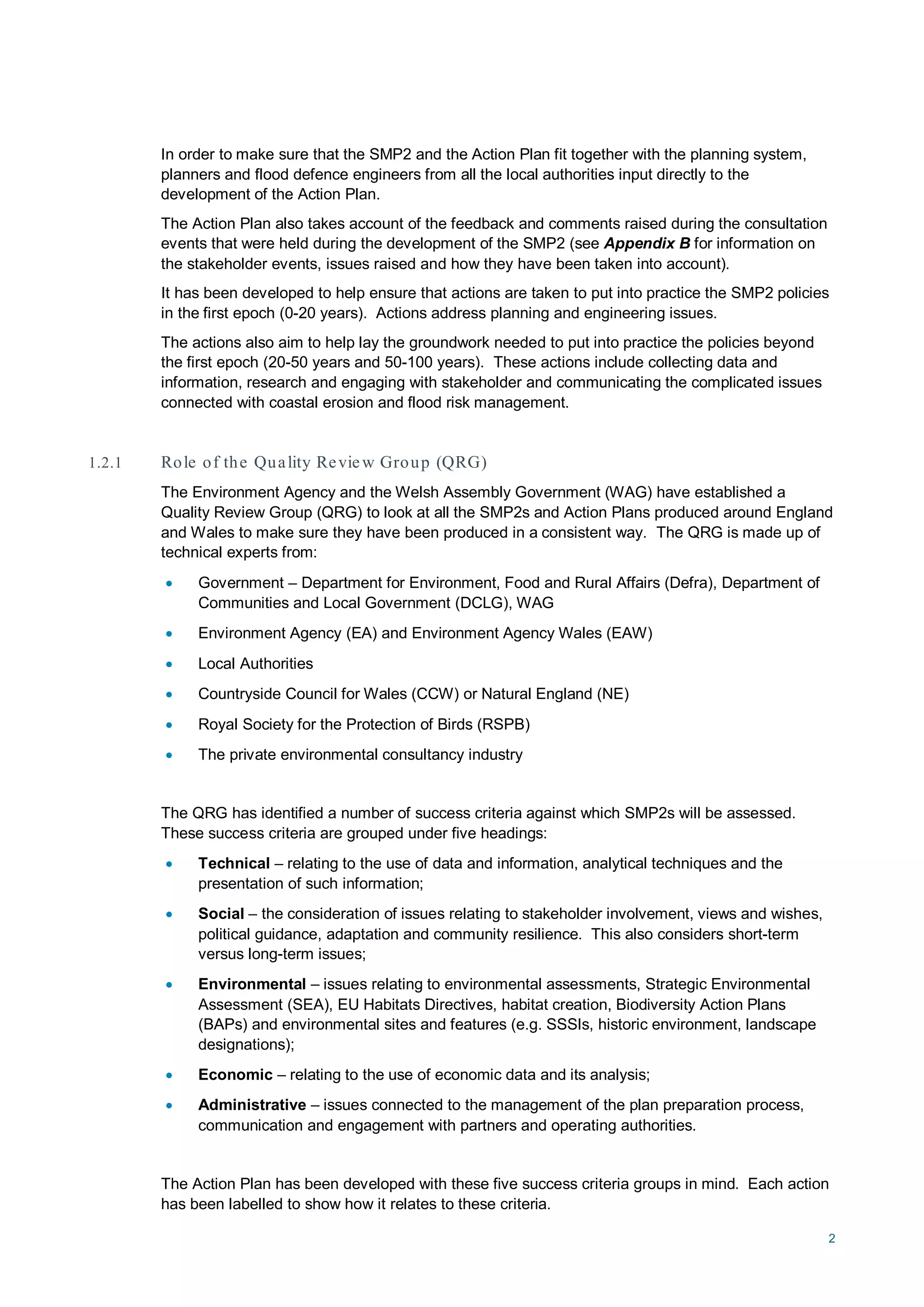 2
In order to make sure that the SMP2 and the Action Plan fit together with the planning system,
planners and flood defence engineers from all the local authorities input directly to the
development of the Action Plan.
The Action Plan also takes account of the feedback and comments raised during the consultation
events that were held during the development of the SMP2 (see Appendix B for information on
the stakeholder events, issues raised and how they have been taken into account).
It has been developed to help ensure that actions are taken to put into practice the SMP2 policies
in the first epoch (0-20 years). Actions address planning and engineering issues.
The actions also aim to help lay the groundwork needed to put into practice the policies beyond
the first epoch (20-50 years and 50-100 years). These actions include collecting data and
information, research and engaging with stakeholder and communicating the complicated issues
connected with coastal erosion and flood risk management.
1.2.1 Role of the Quality Review Group (QRG)
The Environment Agency and the Welsh Assembly Government (WAG) have established a
Quality Review Group (QRG) to look at all the SMP2s and Action Plans produced around England
and Wales to make sure they have been produced in a consistent way. The QRG is made up of
technical experts from:
• Government – Department for Environment, Food and Rural Affairs (Defra), Department of
Communities and Local Government (DCLG), WAG
• Environment Agency (EA) and Environment Agency Wales (EAW)
• Local Authorities
• Countryside Council for Wales (CCW) or Natural England (NE)
• Royal Society for the Protection of Birds (RSPB)
• The private environmental consultancy industry
The QRG has identified a number of success criteria against which SMP2s will be assessed.
These success criteria are grouped under five headings:
• Technical – relating to the use of data and information, analytical techniques and the
presentation of such information;
• Social – the consideration of issues relating to stakeholder involvement, views and wishes,
political guidance, adaptation and community resilience. This also considers short-term
versus long-term issues;
• Environmental – issues relating to environmental assessments, Strategic Environmental
Assessment (SEA), EU Habitats Directives, habitat creation, Biodiversity Action Plans
(BAPs) and environmental sites and features (e.g. SSSIs, historic environment, landscape
designations);
• Economic – relating to the use of economic data and its analysis;
• Administrative – issues connected to the management of the plan preparation process,
communication and engagement with partners and operating authorities.
The Action Plan has been developed with these five success criteria groups in mind. Each action
has been labelled to show how it relates to these criteria.
 