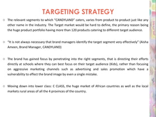 TARGETING STRATEGY The relevant segments to which “CANDYLAND” caters, varies from product to product just like any other name in the industry. The Target market would be hard to define, the primary reason being the huge product portfolio having more than 120 products catering to different target audience.   “ It is not always necessary that brand managers identify the target segment very effectively” (Aisha Ameen, Brand Manager, CANDYLAND) The brand has gained focus by penetrating into the right segments, that is directing their efforts directly at schools where they can best focus on their target audience (Kids), rather than focusing on aggressive marketing channels such as advertising and sales promotion which have a vulnerability to effect the brand image by even a single mistake. Moving down into lower class: C CLASS, the huge market of African countries as well as the local markets rural areas of all the 4 provinces of the country .    