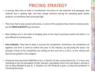 PRICING STRATEGY In pricing, they have to keep in consideration the prices of raw materials and packaging. Raw material cost is getting high, and they charge premium pricing for providing good quality products, so sometimes their prices get high. They have had to play around with prices, in some of the products they tried to increase prices  but the  PRICE ELASTICITY  was not there. Most children are in the habit of bringing coins to the shop to purchase sweets and jellies, it is very difficult to increase prices. Price Collusion-  They have to keep in account the competition. Sometimes, the competitors sit together and form a cartel to control the price in the industry, by discussing the prices. For example if three of the competitors are selling are Rs.2 and one is at Re.1, so the industry will face the less growth in the category. Previously they launched STARGUM at Re.1 in Karachi, & then re-launched at Rs. 2; it was a test marketing to see the perception of kids; kids got a perception that it has two flavors, and big in size so they afforded to pay Rs. 2. Retailers are still lifting Re.1 gums, so they face problems in increasing the prices. 