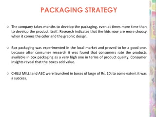 PACKAGING STRATEGY The company takes months to develop the packaging, even at times more time than to develop the product itself. Research indicates that the kids now are more choosy when it comes the color and the graphic design. Box packaging was experimented in the local market and proved to be a good one, because after consumer research it was found that consumers rate the products available in box packaging as a very high one in terms of product quality. Consumer insights reveal that the boxes add value. CHILLI MILLI and ABC were launched in boxes of large of Rs. 10; to some extent it was a success. 