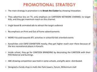 PROMOTIONAL STRATEGY The main strategy in promotion is to  Break the Clutter  by showing Innovation. They advertise less on TV, only emphasis on CARTOON NETWORK CHANNEL to target kids, and they get maximum reach on this channel. Jingle based & animated ads to attract the target audience  No emphasis on Print and Out of home advertisements MORE Focused towards BTL activities in school & Kids oriented events Karachiites visit EXPO EXHIBITION mostly; they get higher reach over there because of the less recreational places in Karachi. Inside school, they go for CANTEEN BRANDING by decorating the CANTEEN with their POS Material and buntings. ABC drawing competition was held in some schools, and gifts were  distributed. Designed a Candy shop in malls like Park towers, Forum, Millennium mall 