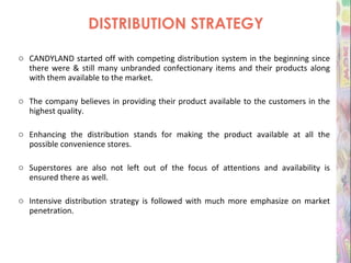 DISTRIBUTION STRATEGY CANDYLAND started off with competing distribution system in the beginning since there were & still many unbranded confectionary items and their products along with them available to the market. The company believes in providing their product available to the customers in the highest quality.  Enhancing the distribution stands for making the product available at all the possible convenience stores. Superstores are also not left out of the focus of attentions and availability is ensured there as well. Intensive distribution strategy is followed with much more emphasize on market penetration.   