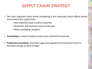 SUPPLY CHAIN STRATEGY The most important factor worth considering is the rising costs which effects almost every level of the supply chain. Raw materials-Local as well as imported Shipments and clearance issues on the port Boxes, packaging, wrappers Forecasting  is a need of today to prove your survival for tomorrow. Production constraints-  Uncertain sugar and regulations by the Government on excessive storage of stock of Sugar. 