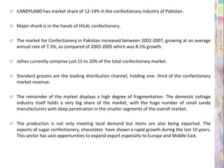 CANDYLAND has market share of 12-14% in the confectionary industry of Pakistan. Major chunk is in the hands of HILAL confectionary. The market for Confectionery in Pakistan increased between 2002-2007, growing at an average annual rate of 7.3%, as compared of 2002-2005 which was 8.5% growth. Jellies currently comprise just 15 to 20% of the total confectionary market. Standard grocers are the leading distribution channel, holding one- third of the confectionery market revenue. The remainder of the market displays a high degree of fragmentation. The domestic cottage industry itself holds a very big share of the market, with the huge number of small candy manufacturers with deep penetration in the smaller segments of the overall market. The production is not only meeting local demand but items are also being exported. The exports of sugar confectionery, chocolates  have shown a rapid growth during the last 10 years. This sector has vast opportunities to expand export especially to Europe and Middle East. 