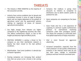 THREATS The industry is PRICE SENSITIVE as the majority of the consumers are Kids. Industry faces serious problems due to abrupt and tremendous increase in price of sugar & glucose which and are largely depended on the growth of agriculture sector and the government policies relating to regulation of prices of relevant agricultural commodities. Sea fright charges from Pakistan are higher compared to the neighboring countries like India. This affects confectionery export, as due to the freight cost becomes high and affects prices. POLITICAL SCENARIO is posing a threat to the company as one their distribution network in Quetta has been closed to the bad political conditions. Marshmallow  have some problems in abroad due to Gelatin ingredient. Existing companies are increasing their product lines that can prove to be a threat in the coming years. Company like Cadbury is giving more discounts to retailers as compared to distributors due to which retailers prefer its products for sale. Some companies are competing on the basis of cost. Asian Foods also has a rich experience of supplying its premium quality confectionery products to international marketing companies under their prestigious brands. This allows the company to continually learn from global experiences of large corporation. Hilal is more focused on aggressive advertising Increased competition, especially from the small producers of low quality confectionery products in the informal sector who do not pay their taxes, indulge in counterfeit products and have minimum overhead costs. 
